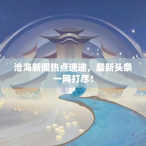 滄海新聞熱點(diǎn)速遞，最新頭條一網(wǎng)打盡！