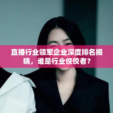 直播行業(yè)領(lǐng)軍企業(yè)深度排名揭曉，誰是行業(yè)佼佼者？