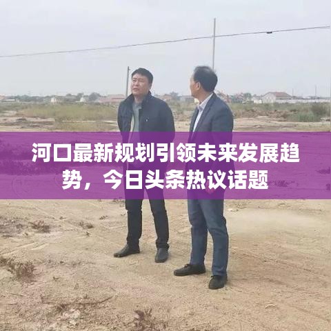 河口最新規(guī)劃引領(lǐng)未來發(fā)展趨勢，今日頭條熱議話題